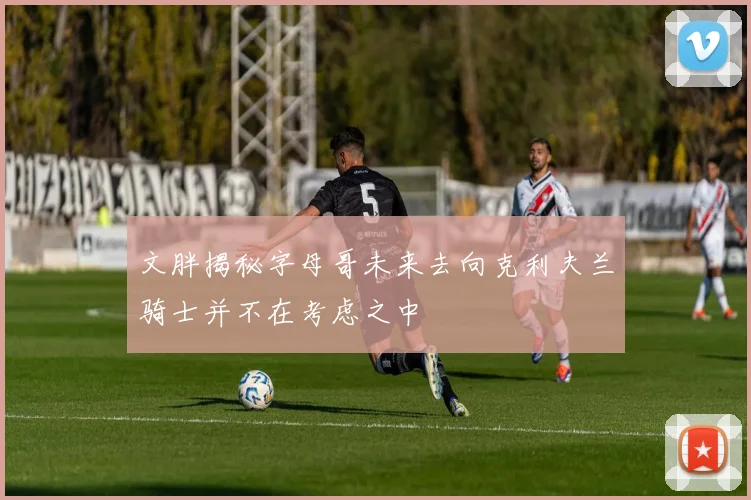 文胖揭秘字母哥未来去向克利夫兰骑士并不在考虑之中