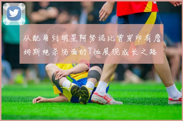 从配角到明星阿努诺比曾穿印有詹姆斯绝杀场面的T恤展现成长之路
