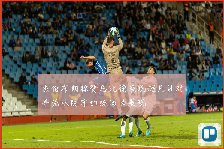 杰伦布朗称赞恩比德表现超凡让对手无从防守的统治力展现