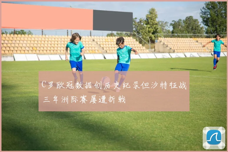 C罗欧冠数据创历史纪录但沙特征战三年洲际赛屡遭折戟