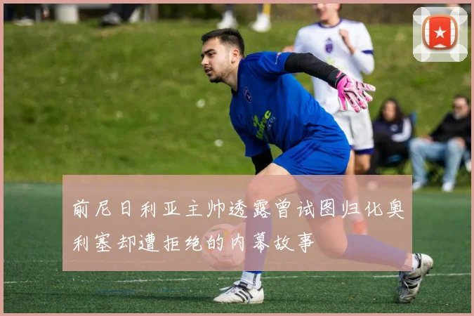 前尼日利亚主帅透露曾试图归化奥利塞却遭拒绝的内幕故事