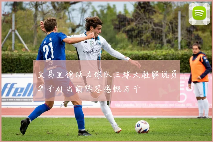 交易里德助力球队三球大胜解说员华子对当前阵容感慨万千