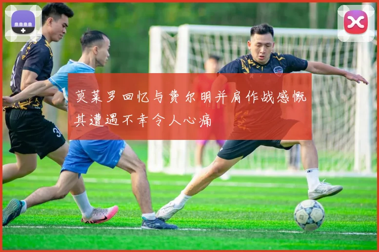 莫莱罗回忆与费尔明并肩作战感慨其遭遇不幸令人心痛