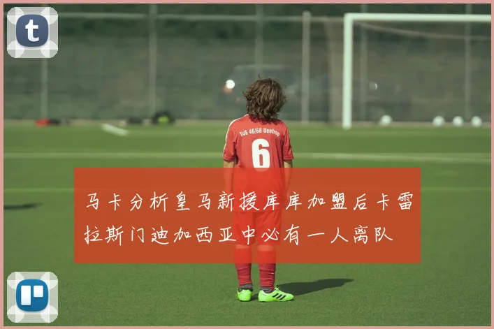马卡分析皇马新援库库加盟后卡雷拉斯门迪加西亚中必有一人离队