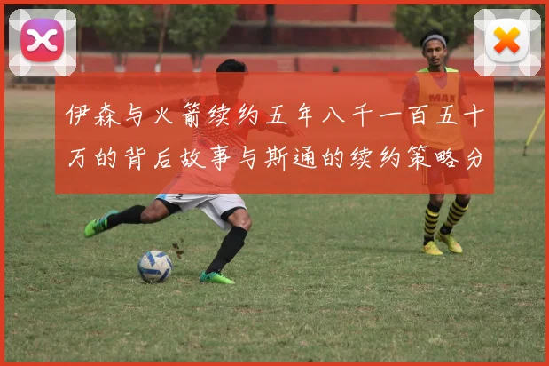 伊森与火箭续约五年八千一百五十万的背后故事与斯通的续约策略分析