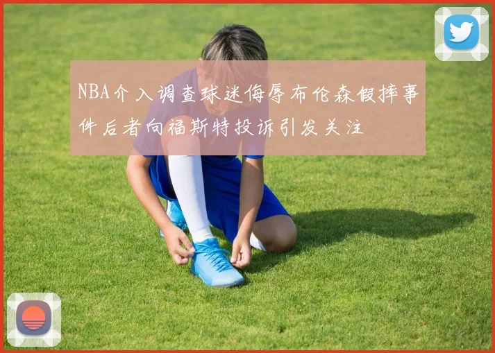 NBA介入调查球迷侮辱布伦森假摔事件后者向福斯特投诉引发关注