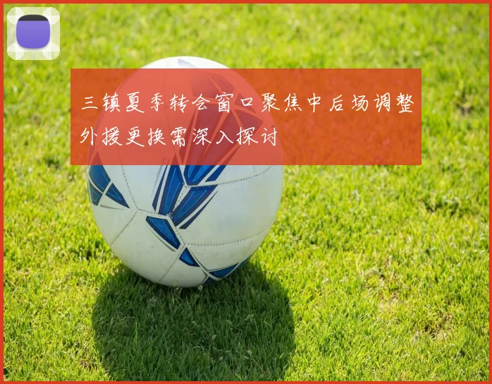 三镇夏季转会窗口聚焦中后场调整外援更换需深入探讨